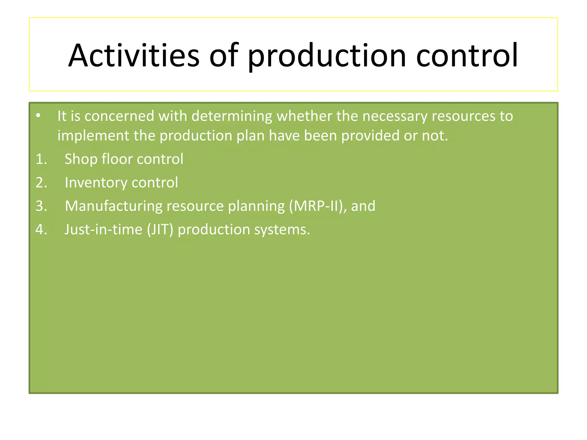 Activities of production control
• It is concerned with determining whether the necessary resources to
implement the production plan have been provided or not.
1. Shop floor control
2. Inventory control
3. Manufacturing resource planning (MRP-II), and
4. Just-in-time (JIT) production systems.
 