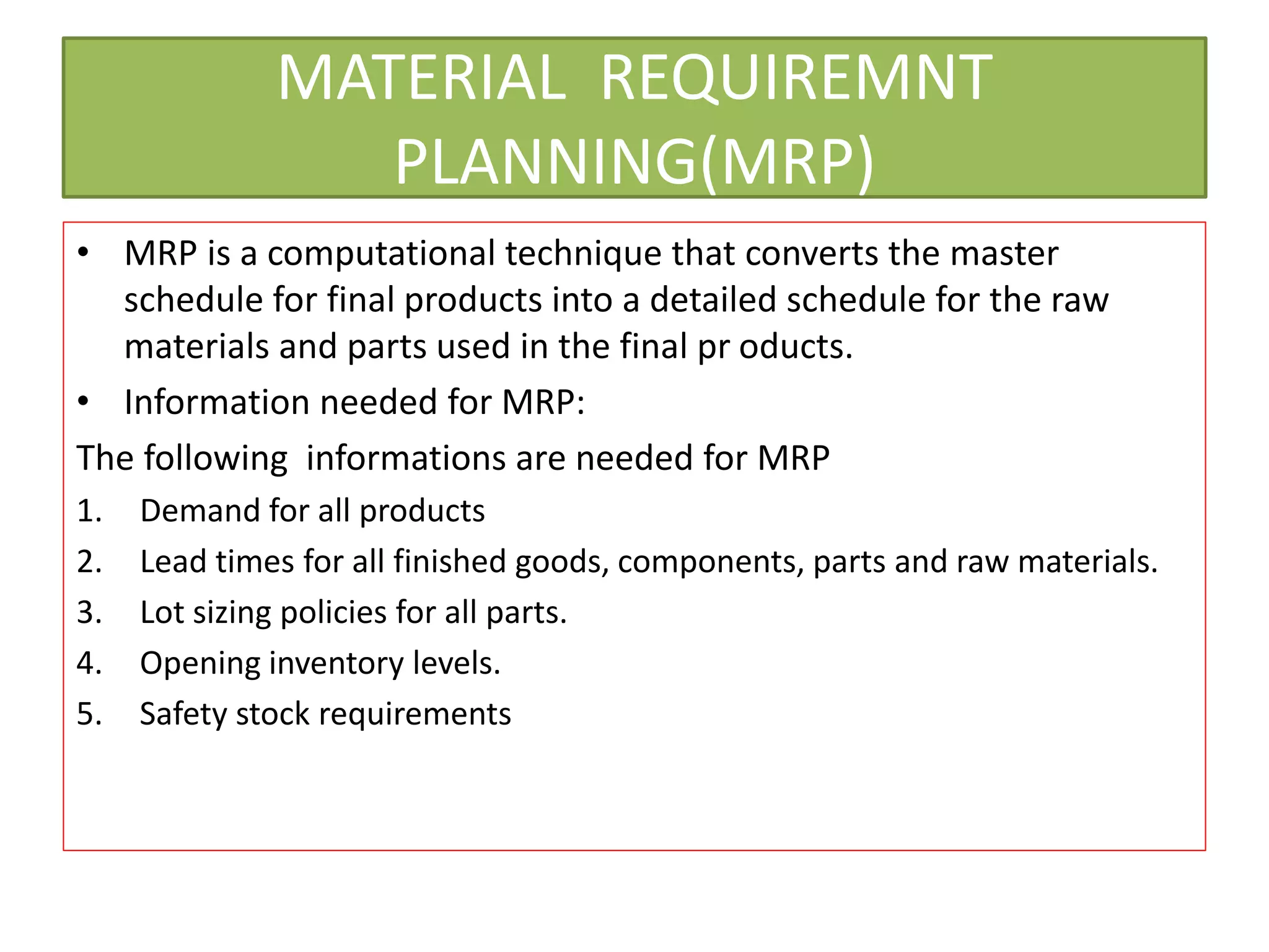 MATERIAL REQUIREMNT
PLANNING(MRP)
• MRP is a computational technique that converts the master
schedule for final products into a detailed schedule for the raw
materials and parts used in the final pr oducts.
• Information needed for MRP:
The following informations are needed for MRP
1. Demand for all products
2. Lead times for all finished goods, components, parts and raw materials.
3. Lot sizing policies for all parts.
4. Opening inventory levels.
5. Safety stock requirements
 