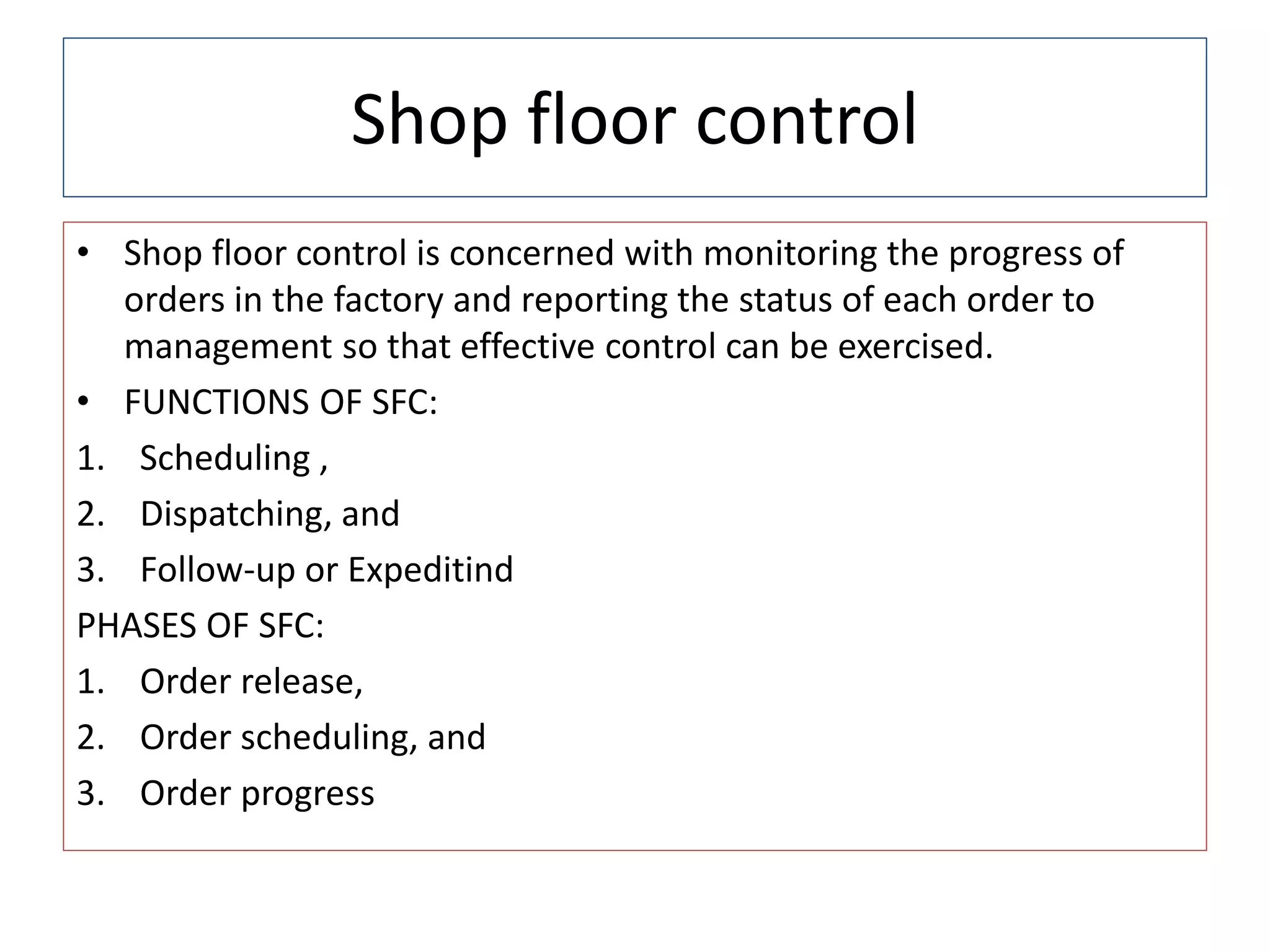 Shop floor control
• Shop floor control is concerned with monitoring the progress of
orders in the factory and reporting the status of each order to
management so that effective control can be exercised.
• FUNCTIONS OF SFC:
1. Scheduling ,
2. Dispatching, and
3. Follow-up or Expeditind
PHASES OF SFC:
1. Order release,
2. Order scheduling, and
3. Order progress
 