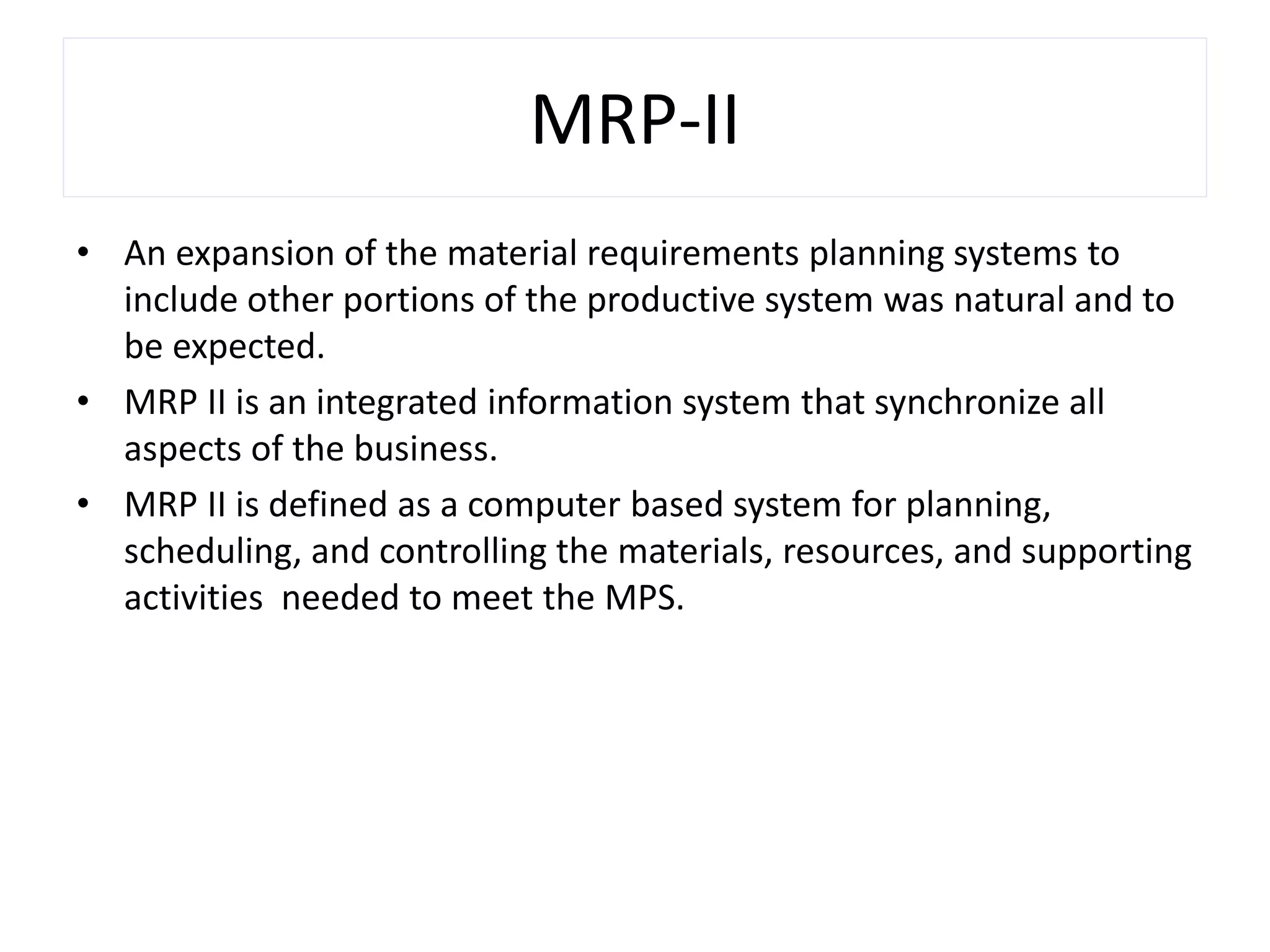 MRP-II
• An expansion of the material requirements planning systems to
include other portions of the productive system was natural and to
be expected.
• MRP II is an integrated information system that synchronize all
aspects of the business.
• MRP II is defined as a computer based system for planning,
scheduling, and controlling the materials, resources, and supporting
activities needed to meet the MPS.
 