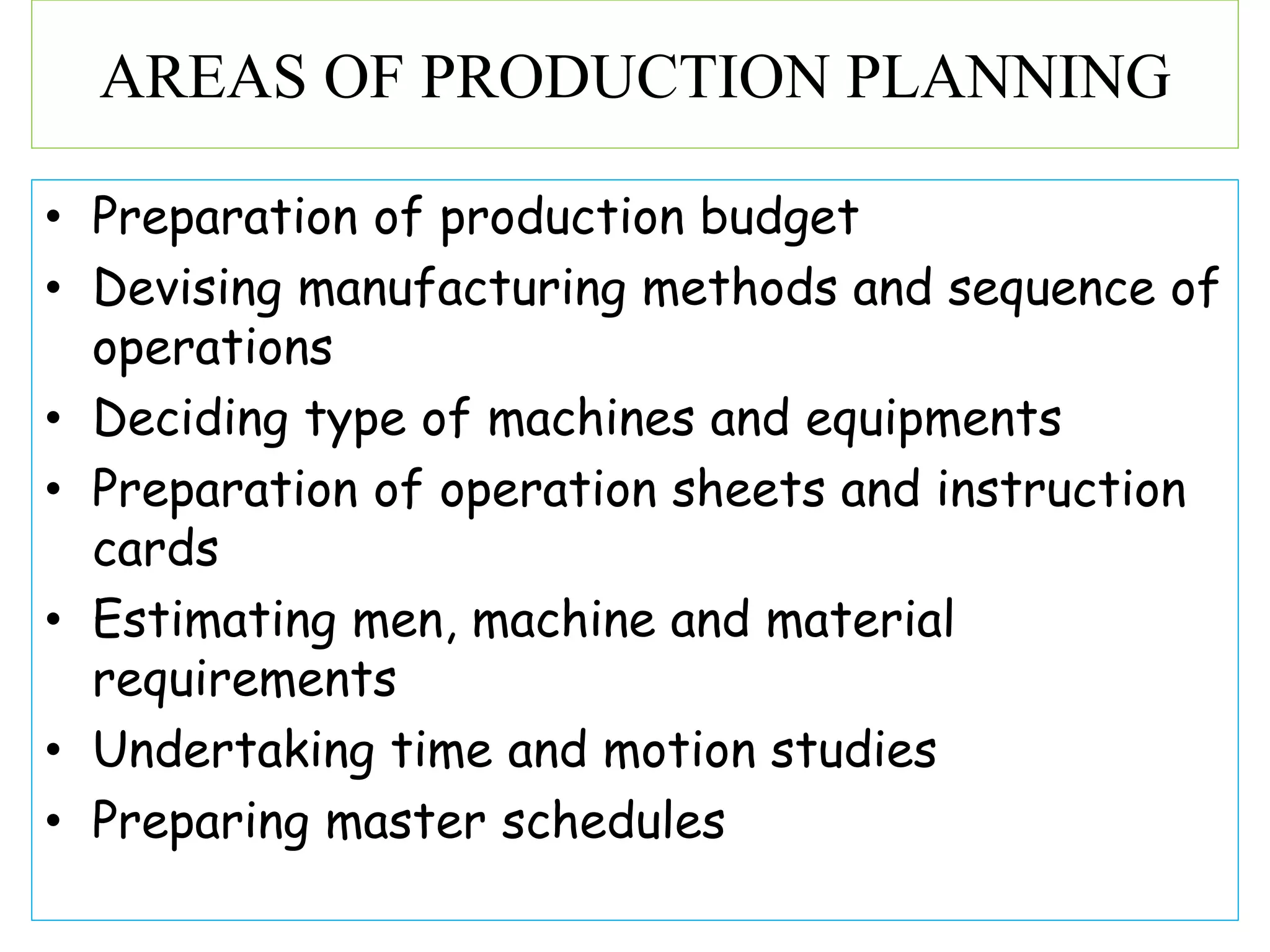• Preparation of production budget
• Devising manufacturing methods and sequence of
operations
• Deciding type of machines and equipments
• Preparation of operation sheets and instruction
cards
• Estimating men, machine and material
requirements
• Undertaking time and motion studies
• Preparing master schedules
AREAS OF PRODUCTION PLANNING
 