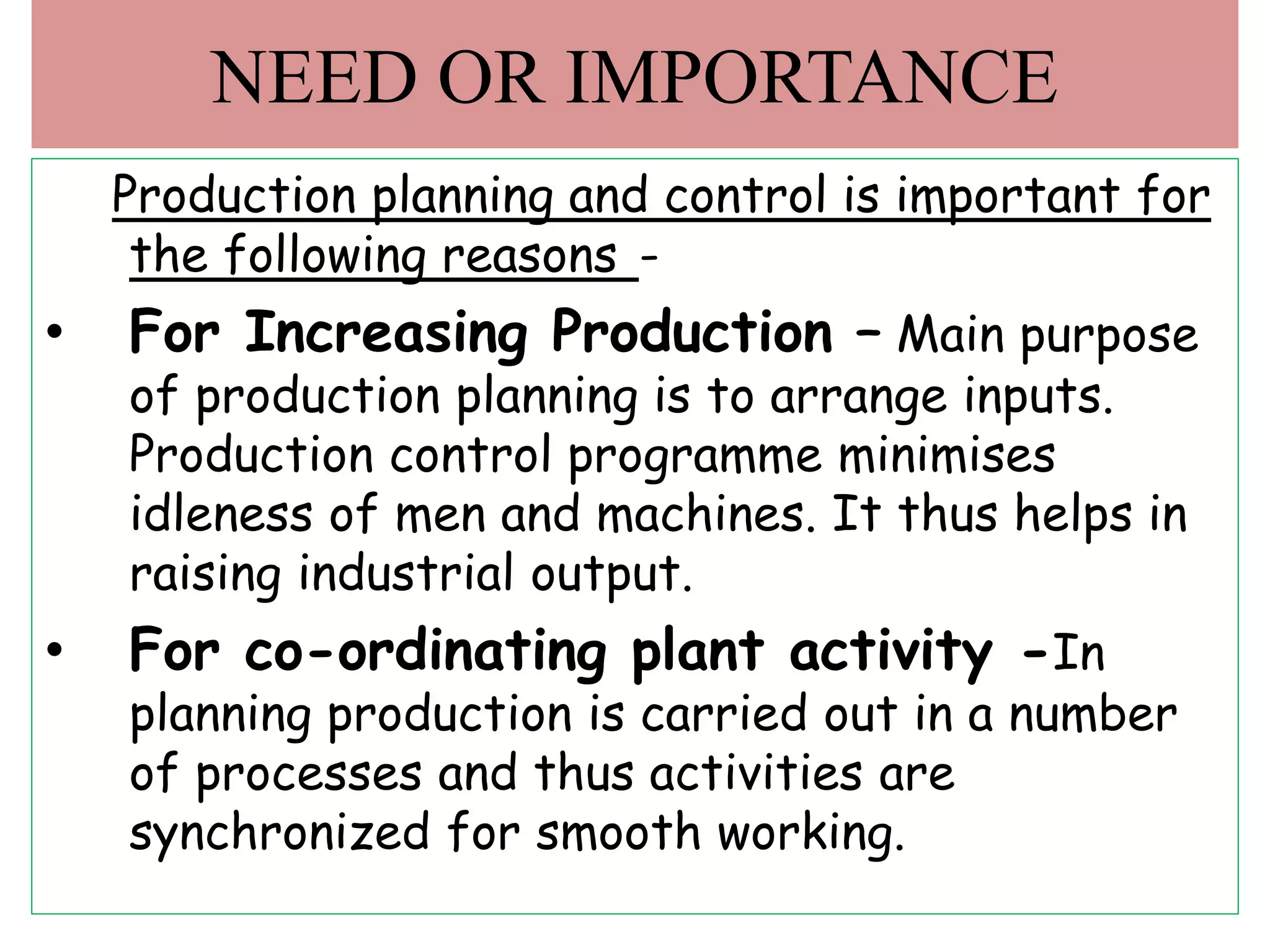 Production planning and control is important for
the following reasons -
• For Increasing Production – Main purpose
of production planning is to arrange inputs.
Production control programme minimises
idleness of men and machines. It thus helps in
raising industrial output.
• For co-ordinating plant activity -In
planning production is carried out in a number
of processes and thus activities are
synchronized for smooth working.
NEED OR IMPORTANCE
 