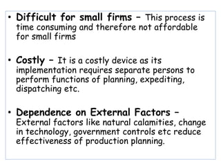 • Difficult for small firms – This process is
time consuming and therefore not affordable
for small firms
• Costly – It is a costly device as its
implementation requires separate persons to
perform functions of planning, expediting,
dispatching etc.
• Dependence on External Factors –
External factors like natural calamities, change
in technology, government controls etc reduce
effectiveness of production planning.
 