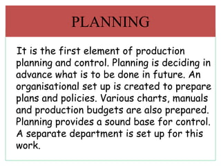 It is the first element of production
planning and control. Planning is deciding in
advance what is to be done in future. An
organisational set up is created to prepare
plans and policies. Various charts, manuals
and production budgets are also prepared.
Planning provides a sound base for control.
A separate department is set up for this
work.
PLANNING
 