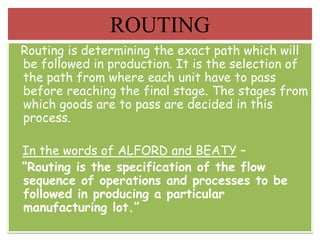 Routing is determining the exact path which will
be followed in production. It is the selection of
the path from where each unit have to pass
before reaching the final stage. The stages from
which goods are to pass are decided in this
process.
In the words of ALFORD and BEATY –
“Routing is the specification of the flow
sequence of operations and processes to be
followed in producing a particular
manufacturing lot.”
ROUTING
 