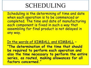 Scheduling is the determining of time and date
when each operation is to be commenced or
completed. The time and date of manufacturing
each component is fixed in such a way that
assembling for final product is not delayed in
any way.
In the words of KIMBALL and KIMBALL –
“The determination of the time that should
be required to perform each operation and
also the time necessary to perform the entire
series, as routed, making allowances for all
factors concerned.”
SCHEDULING
 