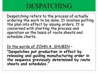 Despatching refers to the process of actually
ordering the work to be done. It involves putting
the plan into effect by issuing orders. It is
concerned with starting the process and
operation on the basis of route sheets and
schedule charts.
In the words of JOHN A. SHUBIN –
“Despatches put production in effect by
releasing and guiding manufacturing order in
the sequence previously determined by route
sheets and schedules.”
DESPATCHING
 