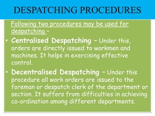 Following two procedures may be used for
despatching –
• Centralised Despatching – Under this,
orders are directly issued to workmen and
machines. It helps in exercising effective
control.
• Decentralised Despatching – Under this
procedure all work orders are issued to the
foreman or despatch clerk of the department or
section. It suffers from difficulties in achieving
co-ordination among different departments.
DESPATCHING PROCEDURES
 
