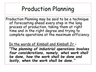 Production Planning
Production Planning may be said to be a technique
of forecasting ahead every step in the long
process of production, taking them at right
time and in the right degree and trying to
complete operations at the maximum efficiency
In the words of Kimball and Kimball Jr –
“The planning of industrial operations involves
four considerations, namely, what work shall
be done, how the work shall be done and
lastly, when the work shall be done.”
 