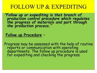 “Follow up or expediting is that branch of
production control procedure which regulates
the progress of materials and part through
the production process.”
Follow up Procedure –
Progress may be assessed with the help of routine
reports or communication with operating
departments. The follow up procedure is used
for expediting and checking the progress.
FOLLOW UP & EXPEDITING
 