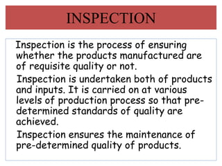 Inspection is the process of ensuring
whether the products manufactured are
of requisite quality or not.
Inspection is undertaken both of products
and inputs. It is carried on at various
levels of production process so that pre-
determined standards of quality are
achieved.
Inspection ensures the maintenance of
pre-determined quality of products.
INSPECTION
 