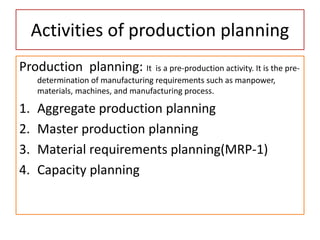 Activities of production planning
Production planning: It is a pre-production activity. It is the pre-
determination of manufacturing requirements such as manpower,
materials, machines, and manufacturing process.
1. Aggregate production planning
2. Master production planning
3. Material requirements planning(MRP-1)
4. Capacity planning
 