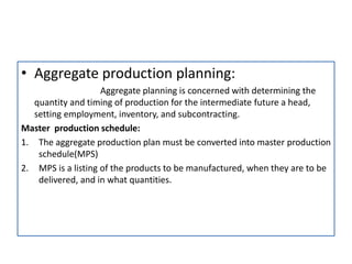 • Aggregate production planning:
Aggregate planning is concerned with determining the
quantity and timing of production for the intermediate future a head,
setting employment, inventory, and subcontracting.
Master production schedule:
1. The aggregate production plan must be converted into master production
schedule(MPS)
2. MPS is a listing of the products to be manufactured, when they are to be
delivered, and in what quantities.
 