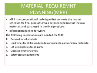 MATERIAL REQUIREMNT
PLANNING(MRP)
• MRP is a computational technique that converts the master
schedule for final products into a detailed schedule for the raw
materials and parts used in the final pr oducts.
• Information needed for MRP:
The following informations are needed for MRP
1. Demand for all products
2. Lead times for all finished goods, components, parts and raw materials.
3. Lot sizing policies for all parts.
4. Opening inventory levels.
5. Safety stock requirements
 