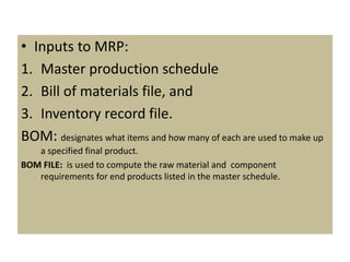 • Inputs to MRP:
1. Master production schedule
2. Bill of materials file, and
3. Inventory record file.
BOM: designates what items and how many of each are used to make up
a specified final product.
BOM FILE: is used to compute the raw material and component
requirements for end products listed in the master schedule.
 
