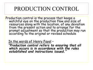 PRODUCTION CONTROL
Production control is the process that keeps a
watchful eye on the production flow and size of
resources along with the location, of any deviation
from the present action and to arrange for the
prompt adjustment so that the production may run
according to the original or revised schedule
In the words of Henry Fayol –
“Production control refers to ensuring that all
which occurs is in accordance with the rules
established and instructions issued.”
 