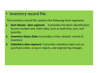 • Inventory record file:
The inventory record file contains the following three segments:
1. Item Master data segment: it provides the items identification
by part number and other data, such as lead time, cost, and
quantity.
2. Inventory Status Data: It provides a time- phased record of
inventory
3. Subsidiary data segment: It provides subsidiary data such as
purchase orders, scrap or rejects, and engineering changes.
 