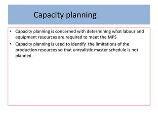 Capacity planning
• Capacity planning is concerned with determining what labour and
equipment resources are required to meet the MPS
• Capacity planning is used to identify the limitations of the
production resources so that unrealistic master schedule is not
planned.
 