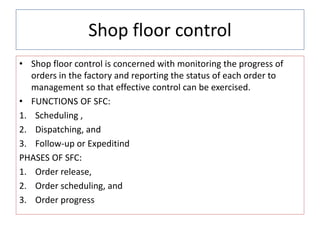 Shop floor control
• Shop floor control is concerned with monitoring the progress of
orders in the factory and reporting the status of each order to
management so that effective control can be exercised.
• FUNCTIONS OF SFC:
1. Scheduling ,
2. Dispatching, and
3. Follow-up or Expeditind
PHASES OF SFC:
1. Order release,
2. Order scheduling, and
3. Order progress
 