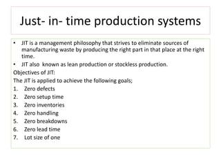 Just- in- time production systems
• JIT is a management philosophy that strives to eliminate sources of
manufacturing waste by producing the right part in that place at the right
time.
• JIT also known as lean production or stockless production.
Objectives of JIT:
The JIT is applied to achieve the following goals;
1. Zero defects
2. Zero setup time
3. Zero inventories
4. Zero handling
5. Zero breakdowns
6. Zero lead time
7. Lot size of one
 