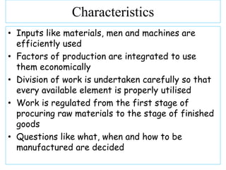 • Inputs like materials, men and machines are
efficiently used
• Factors of production are integrated to use
them economically
• Division of work is undertaken carefully so that
every available element is properly utilised
• Work is regulated from the first stage of
procuring raw materials to the stage of finished
goods
• Questions like what, when and how to be
manufactured are decided
Characteristics
 