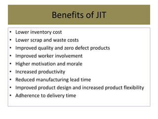 Benefits of JIT
• Lower inventory cost
• Lower scrap and waste costs
• Improved quality and zero defect products
• Improved worker involvement
• Higher motivation and morale
• Increased productivity
• Reduced manufacturing lead time
• Improved product design and increased product flexibility
• Adherence to delivery time
 
