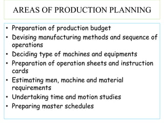 • Preparation of production budget
• Devising manufacturing methods and sequence of
operations
• Deciding type of machines and equipments
• Preparation of operation sheets and instruction
cards
• Estimating men, machine and material
requirements
• Undertaking time and motion studies
• Preparing master schedules
AREAS OF PRODUCTION PLANNING
 