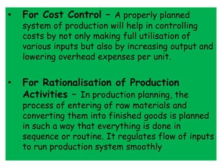 • For Cost Control – A properly planned
system of production will help in controlling
costs by not only making full utilisation of
various inputs but also by increasing output and
lowering overhead expenses per unit.
• For Rationalisation of Production
Activities – In production planning, the
process of entering of raw materials and
converting them into finished goods is planned
in such a way that everything is done in
sequence or routine. It regulates flow of inputs
to run production system smoothly
 