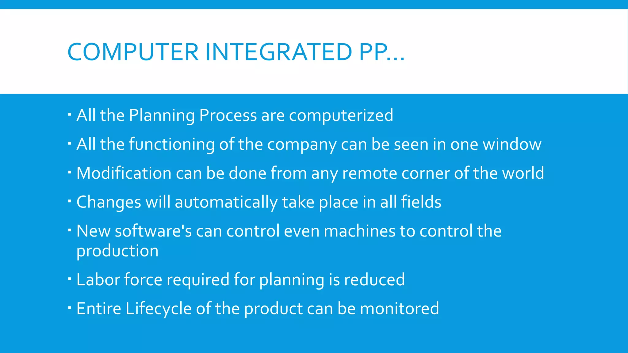 COMPUTER INTEGRATED PP…
 All the Planning Process are computerized
 All the functioning of the company can be seen in one window
 Modification can be done from any remote corner of the world
 Changes will automatically take place in all fields
 New software's can control even machines to control the
production
 Labor force required for planning is reduced
 Entire Lifecycle of the product can be monitored

 