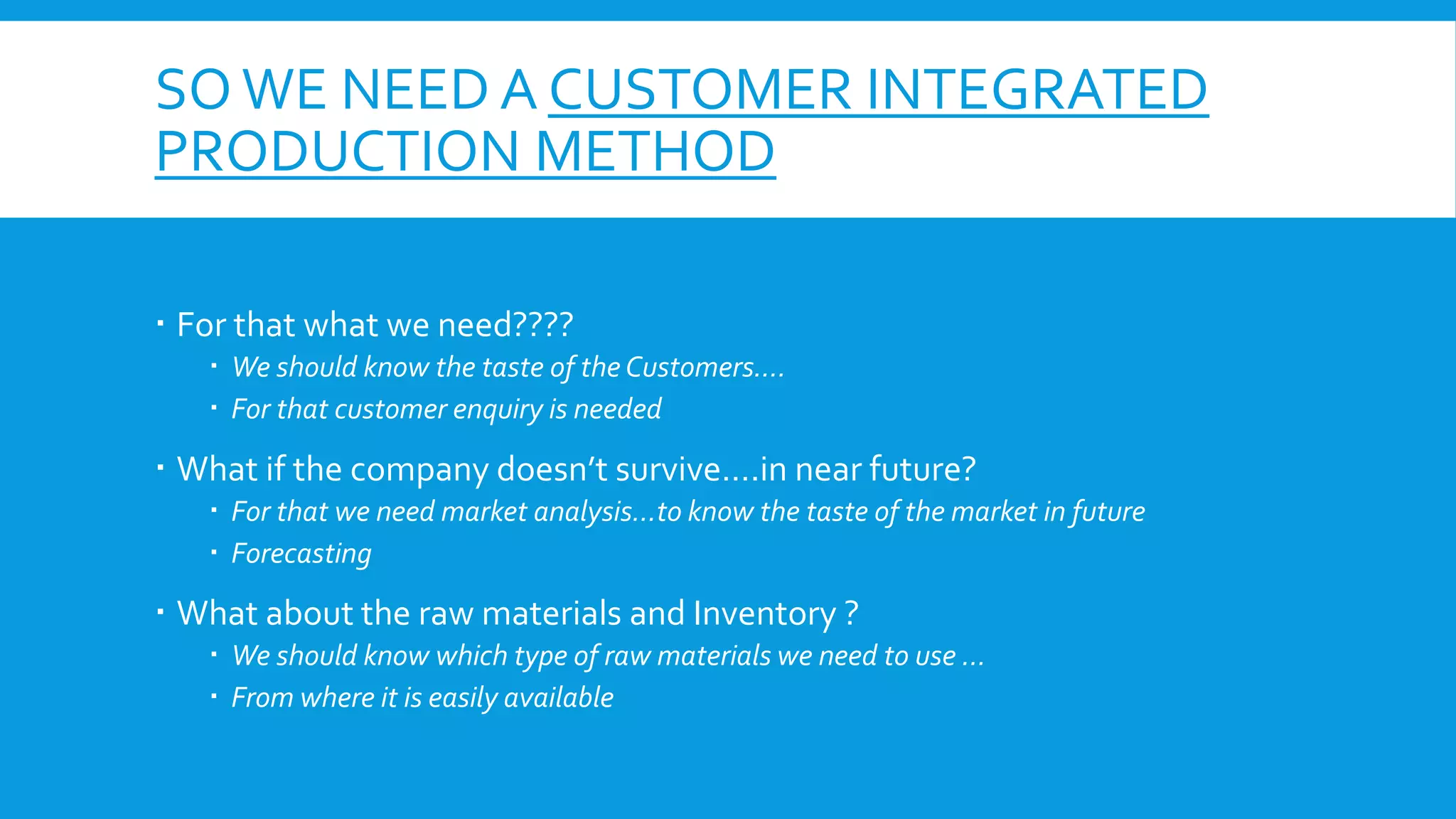 SO WE NEED A CUSTOMER INTEGRATED
PRODUCTION METHOD
 For that what we need????
 We should know the taste of the Customers….
 For that customer enquiry is needed

 What if the company doesn’t survive….in near future?
 For that we need market analysis…to know the taste of the market in future
 Forecasting

 What about the raw materials and Inventory ?
 We should know which type of raw materials we need to use …
 From where it is easily available

 