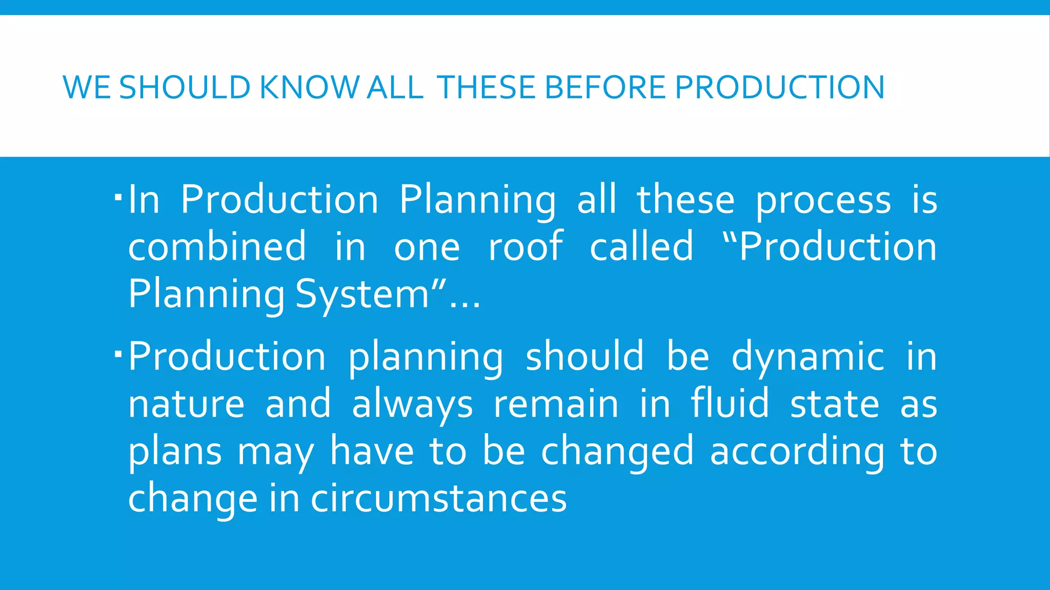WE SHOULD KNOW ALL THESE BEFORE PRODUCTION

In Production Planning all these process is
combined in one roof called “Production
Planning System”…
Production planning should be dynamic in
nature and always remain in fluid state as
plans may have to be changed according to
change in circumstances

 
