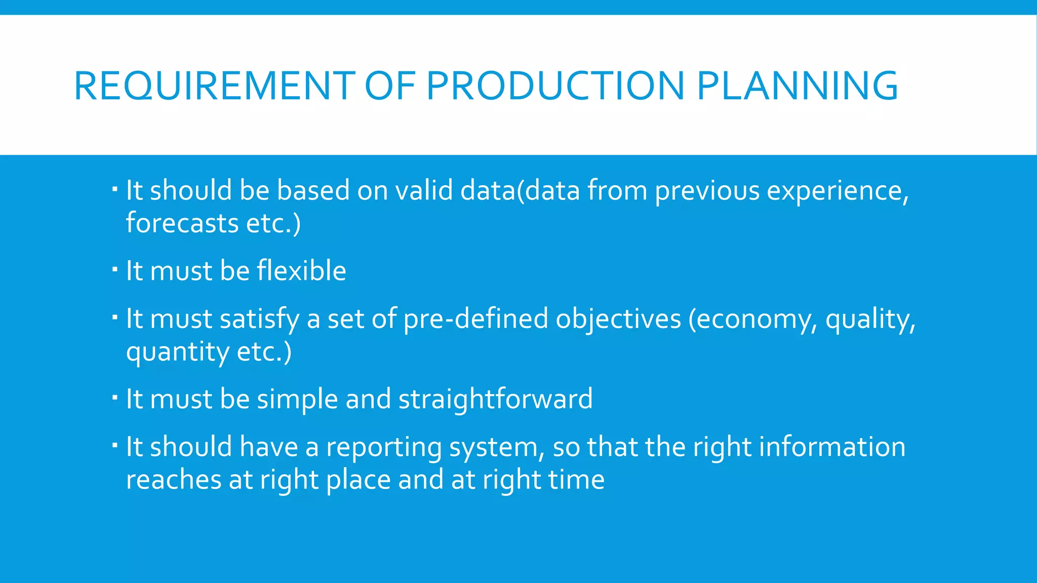 REQUIREMENT OF PRODUCTION PLANNING
 It should be based on valid data(data from previous experience,
forecasts etc.)
 It must be flexible
 It must satisfy a set of pre-defined objectives (economy, quality,
quantity etc.)
 It must be simple and straightforward

 It should have a reporting system, so that the right information
reaches at right place and at right time

 