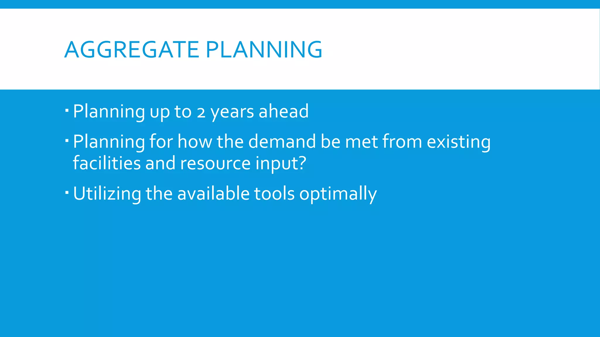 AGGREGATE PLANNING
 Planning up to 2 years ahead
 Planning for how the demand be met from existing
facilities and resource input?
 Utilizing the available tools optimally

 