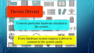 Device Drivers
Controls particular hardware attached to
the system.
Every hardware system requires a driver to
connect to the system easily
 