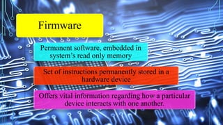 Firmware
Permanent software, embedded in
system’s read only memory
Set of instructions permanently stored in a
hardware device
Offers vital information regarding how a particular
device interacts with one another.
 