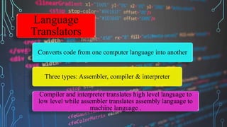 Language
Translators
Converts code from one computer language into another
Three types: Assembler, compiler & interpreter
Compiler and interpreter translates high level language to
low level while assembler translates assembly language to
machine language .
 