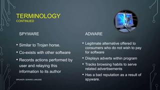 TERMINOLOGY
CONTINUED
SPYWARE
• Similar to Trojan horse.
• Co-exists with other software
• Records actions performed by
user and relaying this
information to its author
ADWARE
• Legitmate alternative offered to
consumers who do not wish to pay
for software
• Displays adverts within program
• Tracks browsing habits to serve
related advertisements
• Has a bad reputation as a result of
spyware.SPEAKER: GERARD LAMUSSE
 