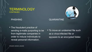 TERMINOLOGY
CONTINUED
PHISHING
• The fraudulent practice of
sending e-mails purporting to be
from legitimate companies in
order to induce individuals to
reveal personal information.
QUARANTINE
• To move an undesired file such
as a virus-infected file or
spyware to an encrypted folder.
SPEAKER: GERARD LAMUSSE
 