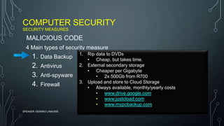 COMPUTER SECURITY
SECURITY MEASURES
SPEAKER: GERARD LAMUSSE
4 Main types of security measure
1. Data Backup
2. Antivirus
3. Anti-spyware
4. Firewall
MALICIOUS CODE
1. Rip data to DVDs
• Cheap, but takes time.
2. External secondary storage
• Cheaper per Gigabyte
• 2x 500Gb from R700
3. Upload and store to Cloud Storage
• Always available, monthly/yearly costs
• www.drive.google.com
• www.justcload.com
• www.mypcbackup.com
 