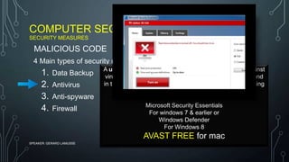COMPUTER SECURITY
SECURITY MEASURES
SPEAKER: GERARD LAMUSSE
4 Main types of security measure
1. Data Backup
2. Antivirus
3. Anti-spyware
4. Firewall
MALICIOUS CODE
A utility program that we use to protect a computer against
viruses by identifying and removing computer viruses found
in the computer memory, computer storage and on incoming
e-mail files.
Microsoft Security Essentials
For windows 7 & earlier or
Windows Defender
For Windows 8
AVAST FREE for mac
 