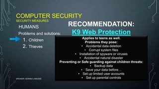 COMPUTER SECURITY
SECURITY MEASURES
SPEAKER: GERARD LAMUSSE
Problems and solutions:
1. Children
2. Thieves
HUMANS
Applies to teens as well.
Problems they pose:
• Accidental data deletion
• Corrupt system files
• Installation of spyware or viruses
• Accidental natural disaster
Preventing or Safe guarding against children threats:
• Backup data
• Save your data before…
• Set up limited user accounts
• Set up parental controls
RECOMMENDATION:
K9 Web Protection
 
