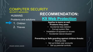 COMPUTER SECURITY
SECURITY MEASURES
SPEAKER: GERARD LAMUSSE
Problems and solutions:
1. Children
2. Thieves
HUMANS
Applies to teens as well.
Problems they pose:
• Accidental data deletion
• Corrupt system files
• Installation of spyware or viruses
• Accidental natural disaster
Preventing or Safe guarding against children threats:
• Backup data
• Set up limited user accounts
• Set up parental controls
RECOMMENDATION:
K9 Web Protection
 