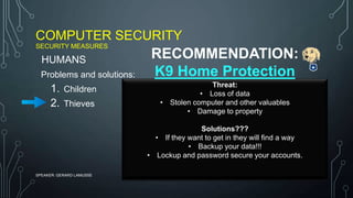 COMPUTER SECURITY
SECURITY MEASURES
SPEAKER: GERARD LAMUSSE
Problems and solutions:
1. Children
2. Thieves
HUMANS
Threat:
• Loss of data
• Stolen computer and other valuables
• Damage to property
Solutions???
• If they want to get in they will find a way
• Backup your data!!!
• Lockup and password secure your accounts.
RECOMMENDATION:
K9 Home Protection
 