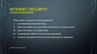 INTERNET SECURITY
GOOD PASSWORDS
SPEAKER: GERARD LAMUSSE
What makes a password a strong password
i. Is at least eight characters long.
ii. Does not contain your user name, real name, or company name.
iii. Does not contain a complete word.
iv. Is significantly different from previous passwords.
v. Contains characters from each of the following four categories:
 