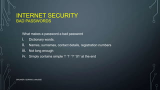 INTERNET SECURITY
BAD PASSWORDS
SPEAKER: GERARD LAMUSSE
What makes a password a bad password
i. Dictionary words.
ii. Names, surnames, contact details, registration numbers
iii. Not long enough
iv. Simply contains simple ‘!’ ‘1’ ‘?’ ‘01’ at the end
 