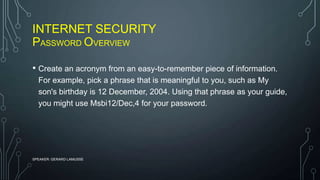 INTERNET SECURITY
PASSWORD OVERVIEW
SPEAKER: GERARD LAMUSSE
• Create an acronym from an easy-to-remember piece of information.
For example, pick a phrase that is meaningful to you, such as My
son's birthday is 12 December, 2004. Using that phrase as your guide,
you might use Msbi12/Dec,4 for your password.
 