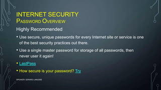 INTERNET SECURITY
PASSWORD OVERVIEW
SPEAKER: GERARD LAMUSSE
Highly Recommended
• Use secure, unique passwords for every Internet site or service is one
of the best security practices out there.
• Use a single master password for storage of all passwords, then
never user it again!
• LastPass
• How secure is your password? Try
 