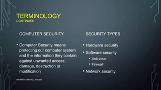 TERMINOLOGY
CONTINUED
COMPUTER SECURITY
• Computer Security means
protecting our computer system
and the information they contain
against unwanted access,
damage, destruction or
modification
SECURITY TYPES
• Hardware security
• Software security
• Anti-virus
• Firewall
• Network security
SPEAKER: GERARD LAMUSSE
 
