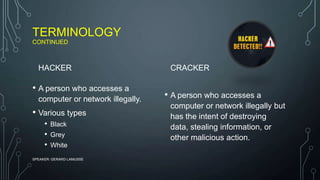 TERMINOLOGY
CONTINUED
HACKER
• A person who accesses a
computer or network illegally.
• Various types
• Black
• Grey
• White
CRACKER
• A person who accesses a
computer or network illegally but
has the intent of destroying
data, stealing information, or
other malicious action.
SPEAKER: GERARD LAMUSSE
 