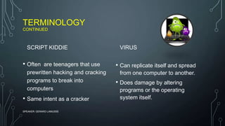 TERMINOLOGY
CONTINUED
SCRIPT KIDDIE
• Often are teenagers that use
prewritten hacking and cracking
programs to break into
computers
• Same intent as a cracker
VIRUS
• Can replicate itself and spread
from one computer to another.
• Does damage by altering
programs or the operating
system itself.
SPEAKER: GERARD LAMUSSE
 